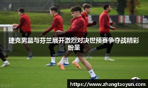 捷克男篮与芬兰展开激烈对决世预赛争夺战精彩纷呈