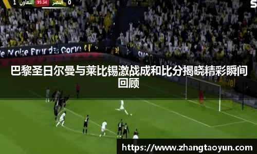 巴黎圣日尔曼与莱比锡激战成和比分揭晓精彩瞬间回顾